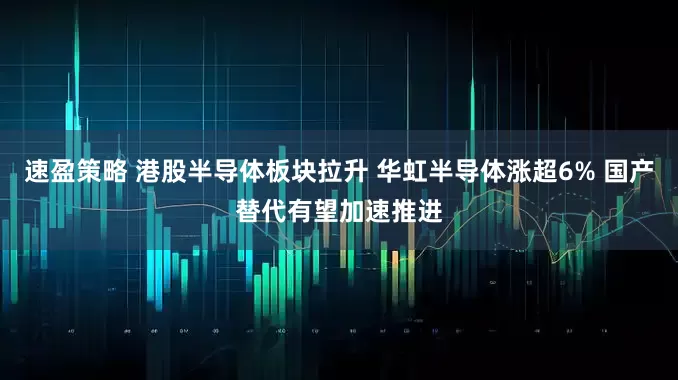 速盈策略 港股半导体板块拉升 华虹半导体涨超6% 国产替代有望加速推进