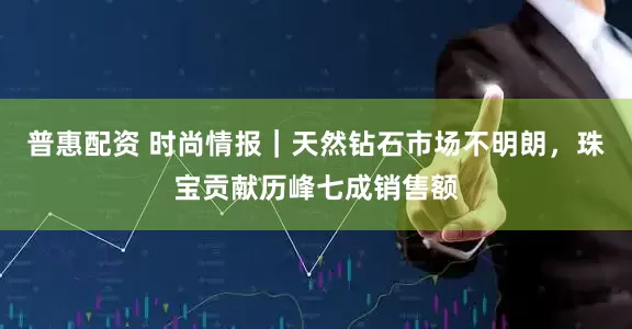 普惠配资 时尚情报｜天然钻石市场不明朗，珠宝贡献历峰七成销售额