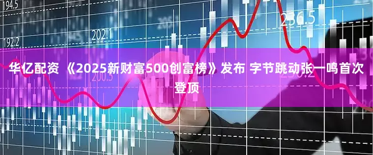 华亿配资 《2025新财富500创富榜》发布 字节跳动张一鸣首次登顶
