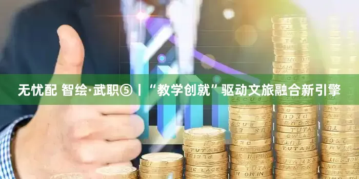 无忧配 智绘·武职⑤丨“教学创就”驱动文旅融合新引擎