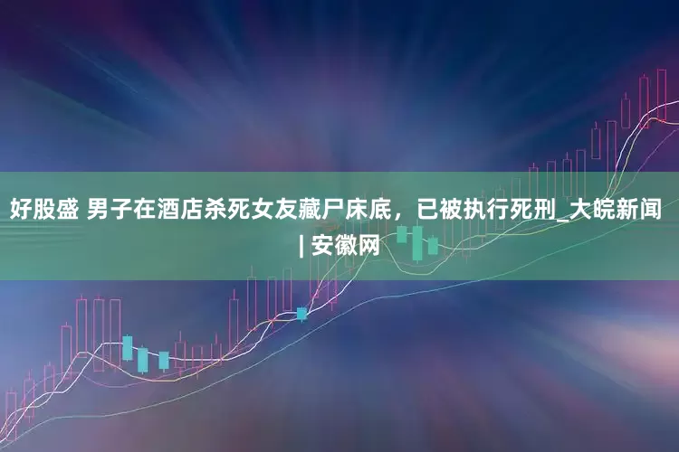 好股盛 男子在酒店杀死女友藏尸床底，已被执行死刑_大皖新闻 | 安徽网