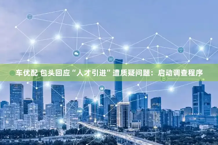 车优配 包头回应“人才引进”遭质疑问题：启动调查程序