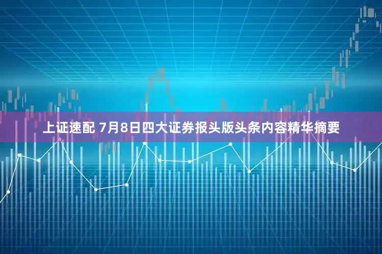 上证速配 7月8日四大证券报头版头条内容精华摘要