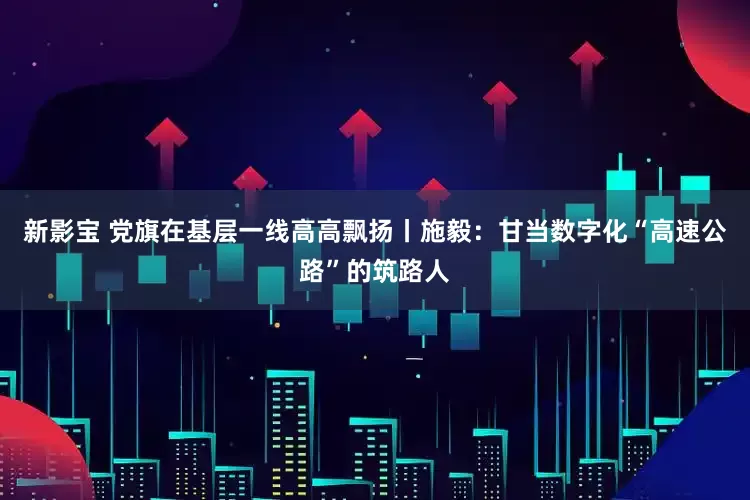 新影宝 党旗在基层一线高高飘扬丨施毅：甘当数字化“高速公路”的筑路人