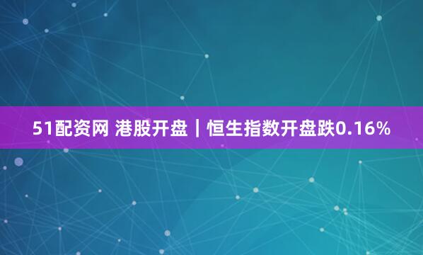 51配资网 港股开盘｜恒生指数开盘跌0.16%