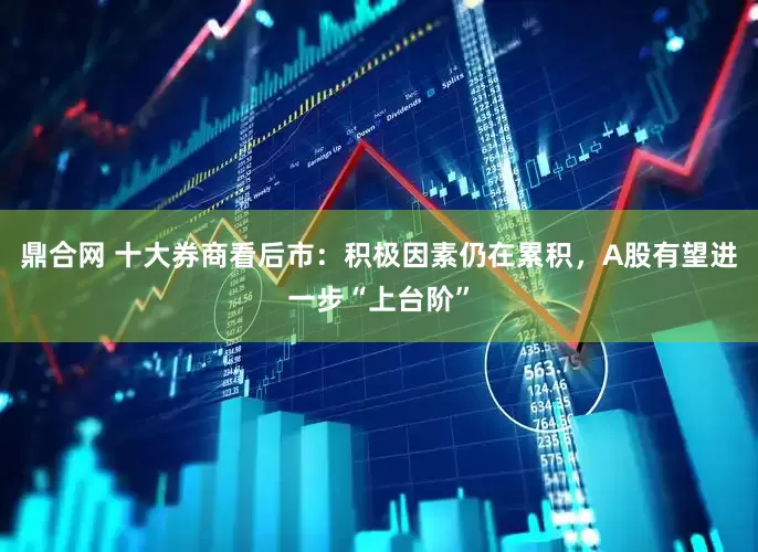 鼎合网 十大券商看后市：积极因素仍在累积，A股有望进一步“上台阶”