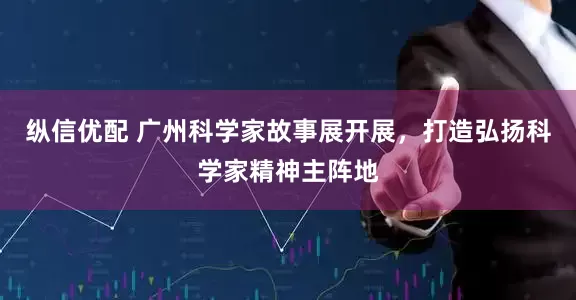 纵信优配 广州科学家故事展开展，打造弘扬科学家精神主阵地