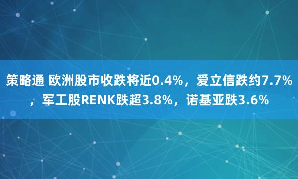 策略通 欧洲股市收跌将近0.4%，爱立信跌约7.7%，军工股RENK跌超3.8%，诺基亚跌3.6%