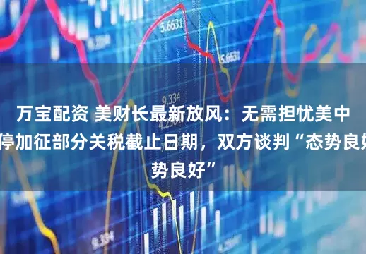 万宝配资 美财长最新放风：无需担忧美中暂停加征部分关税截止日期，双方谈判“态势良好”
