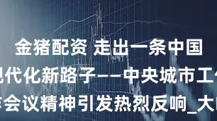 金猪配资 走出一条中国特色城市现代化新路子——中央城市工作会议精神引发热烈反响_大皖新闻 | 安徽网