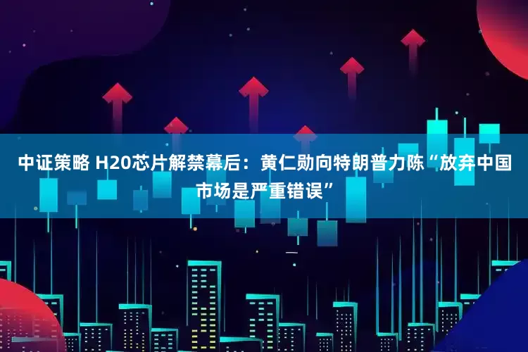 中证策略 H20芯片解禁幕后：黄仁勋向特朗普力陈“放弃中国市场是严重错误”