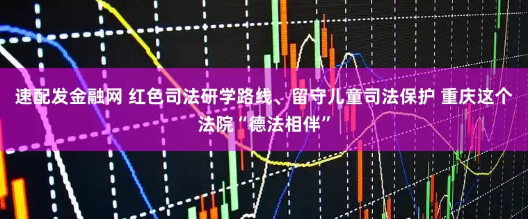 速配发金融网 红色司法研学路线、留守儿童司法保护 重庆这个法院“德法相伴”