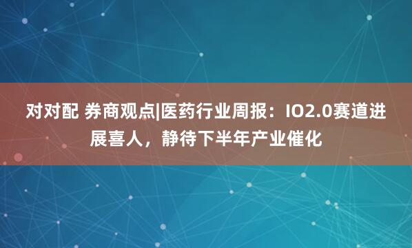 对对配 券商观点|医药行业周报：IO2.0赛道进展喜人，静待下半年产业催化