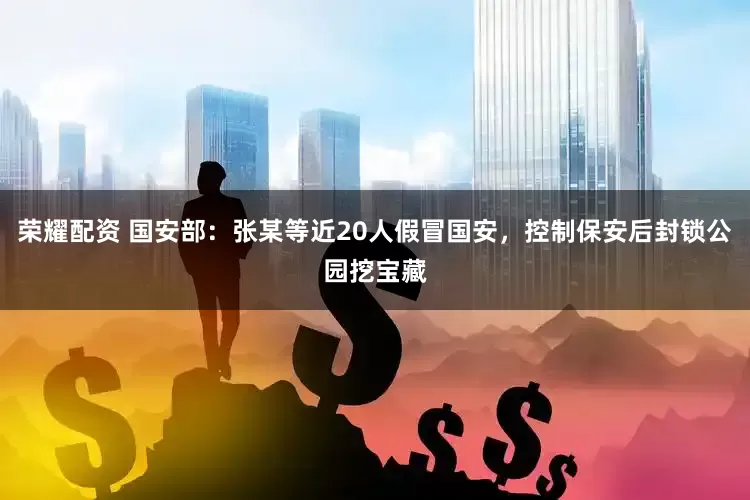 荣耀配资 国安部：张某等近20人假冒国安，控制保安后封锁公园挖宝藏