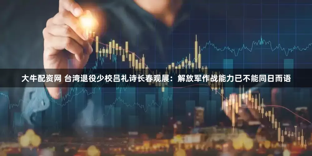 大牛配资网 台湾退役少校吕礼诗长春观展：解放军作战能力已不能同日而语