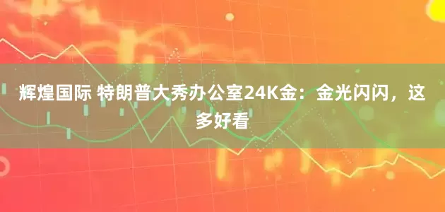辉煌国际 特朗普大秀办公室24K金：金光闪闪，这多好看
