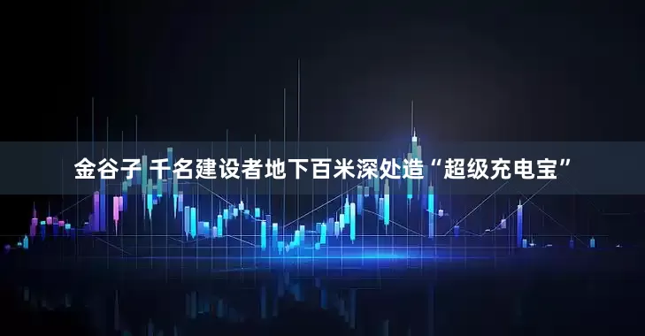 金谷子 千名建设者地下百米深处造“超级充电宝”