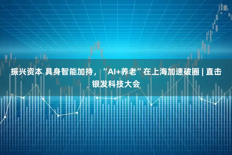 振兴资本 具身智能加持，“AI+养老”在上海加速破圈 | 直击银发科技大会