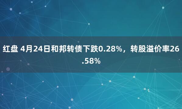 红盘 4月24日和邦转债下跌0.28%，转股溢价率26.58%