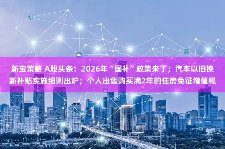 新宝策略 A股头条：2026年“国补”政策来了；汽车以旧换新补贴实施细则出炉；个人出售购买满2年的住房免征增值税
